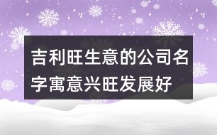 吉利旺生意的公司名字,寓意興旺發(fā)展好的公司名稱(chēng)424個(gè)