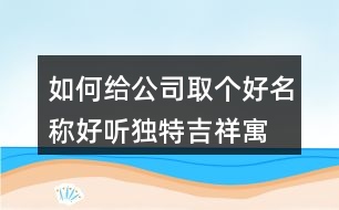 如何給公司取個(gè)好名稱,好聽獨(dú)特吉祥寓意公司名449個(gè)