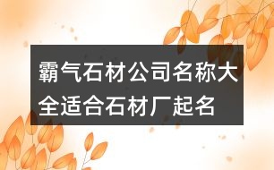 霸氣石材公司名稱大全,適合石材廠起名名字大全432個(gè)