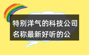 特別洋氣的科技公司名稱,最新好聽的公司名字大全391個(gè)