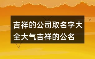 吉祥的公司取名字大全,大氣吉祥的公名稱大全455個