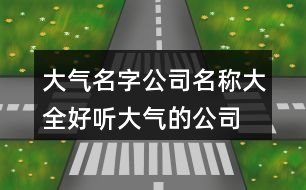 大氣名字公司名稱大全,好聽大氣的公司名稱380個(gè)