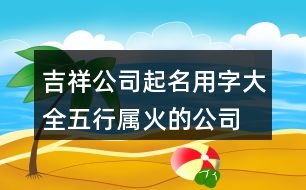 吉祥公司起名用字大全,五行屬火的公司起名380個