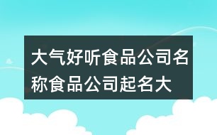 大氣好聽(tīng)食品公司名稱(chēng),食品公司起名大全集451個(gè)