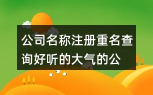 公司名稱注冊重名查詢,好聽的大氣的公司名字大全443個