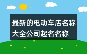 最新的電動車店名稱大全,公司起名名稱大全367個