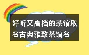 好聽又高檔的茶館取名,古典雅致茶館名稱392個(gè)