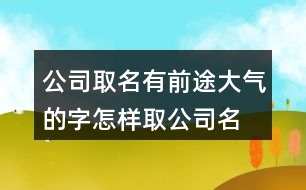 公司取名有前途大氣的字,怎樣取公司名字即霸氣又招財372個