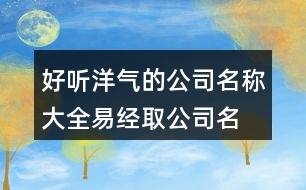 好聽(tīng)洋氣的公司名稱(chēng)大全,易經(jīng)取公司名字大全免費(fèi)443個(gè)