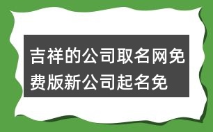 吉祥的公司取名網(wǎng)免費版,新公司起名免費推薦454個