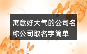 寓意好大氣的公司名稱,公司取名字簡單易懂414個(gè)