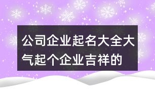 公司企業(yè)起名大全大氣,起個企業(yè)吉祥的名字461個