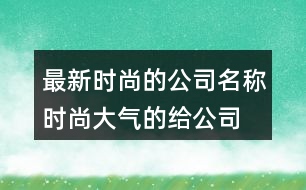 最新時尚的公司名稱,時尚大氣的給公司取名392個