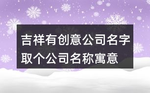 吉祥有創(chuàng)意公司名字,取個(gè)公司名稱(chēng)寓意發(fā)展好415個(gè)