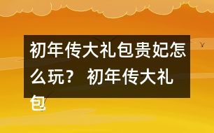 初年傳大禮包貴妃怎么玩？ 初年傳大禮包貴妃攻略