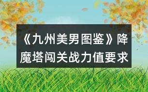 《九州美男圖鑒》降魔塔闖關戰(zhàn)力值要求和相應獎勵