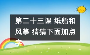 第二十三課 紙船和風箏 猜猜下面加點字的讀音，和同學交流你是怎么猜出來的。說說你用這些方法還認識了哪些字。