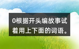 0根據(jù)開頭編故事,試著用上下面的詞語。 0在一片沙漠里,有… 0從前,有一座