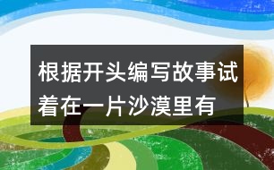 根據(jù)開(kāi)頭編寫(xiě)故事,試著在一片沙漠里,有...仿寫(xiě)故事