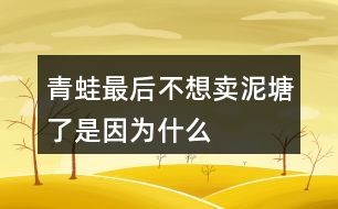 青蛙最后不想賣泥塘了是因?yàn)槭裁?></p>										
													<h3>1、青蛙最后不想賣泥塘了是因?yàn)槭裁?/h3>	 <p>青蛙最后不想賣泥塘了是因?yàn)槭裁?/p><p>青蛙之所以不賣泥塘，是因?yàn)樗爮牧诵游飩兊慕ㄗh，進(jìn)行了一系列的引泉水）（栽樹）（種花）（修路）（蓋房子）的操作，周圍的環(huán)境變得非常的美，所以青蛙決定不賣泥塘了。</p>	  <h3>2、我多想去看看課文表達(dá)了孩子的什么情感</h3>	 <p>我多想去看看課文表達(dá)了孩子的什么情感</p><p>我多想去看看其實(shí)表達(dá)了孩子對于外面世界的好奇，同時也是山里孩子對于首都北京的向往之情。</p>	  <h3>3、說說小猴子看到什么做了什么，最后為什么會空手回家？</h3>	 <p>小猴子下山以后經(jīng)過了玉米地、桃樹林、西瓜地，還看見了小兔子。他看見玉米又大又多，非常高興，就掰了玉米接著往前走，等他看到了桃子就扔了玉米又摘桃子，看見了西瓜又扔了桃子去摘西瓜，等他看見了小兔子，又扔了西瓜去追小兔子，結(jié)果兔子跑進(jìn)樹林不見了，小猴子只好空著手回家去。</p>	  <h3>4、在青蛙寫詩的時候都有誰來幫它了？說一說</h3>	 <p>在青蛙寫詩的時候都有誰來幫它了？說一說</p><p>答：在青蛙寫詩的時候有小蝌蚪、水泡泡、一串水珠來幫忙了。</p>	  <h3>5、我要的是葫蘆想一想:種葫蘆的人想要葫蘆，為什么最后卻一個都沒有得到？</h3>	 <p>想一想:種葫蘆的人想要葫蘆，為什么最后卻一個都沒有得到？</p><p>答：因?yàn)榉N葫蘆的人只盯著小葫蘆，看到葉子上有蚜蟲，不管不顧不聽鄰居勸告，導(dǎo)致葉子被蟲吃掉了，小葫蘆得不到養(yǎng)分，就慢慢地枯萎、掉落了。所以，那個人最后卻一個都沒有得到。<o:p></o:p></p>	  <h3>6、二年級語文下冊青蛙賣泥塘課后題答案</h3>	 <p>后習(xí)題</p><p>問：說一說青蛙為賣泥塘做了哪些事，最后為什么又不賣泥塘了。</p><p>答：青蛙聽從老牛的建議，在泥塘的周圍種上了小草；聽了野鴨的建議，引入了泉水；又聽從了小鳥、蝴蝶、小兔、小猴等的建議，栽樹、種花、修路、蓋房子。最后泥塘的環(huán)境得到了改善泥塘變得非常美，所以他不賣泥塘了。</p><p>問：選做：青蛙最后吆喝了些什么?如果向同學(xué)推薦一樣?xùn)|西，如一本書、一種文具，你會說些什么?</p><p>答：青蛙最后吆喝：多好的地方！有樹，有花，有草，有水塘。你可以看蝴蝶在花叢中飛舞，聽小鳥在樹上唱歌。你可以在水里盡情游泳，躺在草地上曬太陽。這兒還有道路通到城里</p><p>書包：多好的書包！外形像一扇門，顏色像天空，還有一只可愛的加菲貓時刻陪伴著你。它有兩層，第一層可以用來裝鉛筆盒，里面有幾個小袋子，可以裝一些小東西。第二層可以用來裝語文書、數(shù)學(xué)書等。第二層也有幾個袋子，可以用來裝本子、試卷等。書包的背面有一個拉桿，底部有四個輪子，就算裝滿東西，拉起來也一點(diǎn)兒不費(fèi)力</p>	  <h3>7、霧都把什么藏了起來?藏起來之后的景色是什么樣的?</h3>	 <p>示例一：霧把天空連同太陽一起藏了起來。霎時，四周變暗了，無論是天空，還是天空中的太陽，都看不見了。</p><p>示例二：霧把海岸藏了起來，同時也把城市藏了起來。房屋、街道、樹木、橋梁，甚至行人和小黑貓，霧把一切都藏了起來，什么都看不見了。<o:p></o:p></p>	  <h3>8、是什么讓青蛙在最后決定不賣泥塘了呢？</h3>	 <p>是什么讓青蛙在最后決定不賣泥塘了呢？、</p><p>因?yàn)榍嗤馨l(fā)現(xiàn)在聽了老牛、野鴨、小鳥蝴蝶、小兔、小猴等小動物的建議以后，泥塘的環(huán)境得到了一個很大的改善，泥塘變得很美，所以它決定不賣泥塘了。</p>	  <h3>9、青蛙最后吆喝些什么</h3>	 <p>青蛙最后吆喝些什么</p><p>青蛙最后的吆喝是：青蛙最后吆喝：多好的地方！有樹，有花，有草，有水塘。你可以看蝴蝶在花叢中飛舞，聽小鳥在樹上唱歌。你可以在水里盡情游泳，躺在草地上曬太陽。這兒還有道路通到城里</p>	  <h3>10、青蛙最后吆喝了些什么?</h3>	 <p>青蛙最后吆喝了些什么?</p><p>青蛙最后的吆喝是：青蛙最后吆喝：多好的地方！有樹，有花，有草，有水塘。你可以看蝴蝶在花叢中飛舞，聽小鳥在樹上唱歌。你可以在水里盡情游泳，躺在草地上曬太陽。這兒還有道路通到城里</p>	  <h3>11、青蛙最后吆喝了些什么?如果向同學(xué)推薦一樣?xùn)|西，你會說什么？</h3>	 <p>青蛙最后吆喝了些什么?如果向同學(xué)推薦一樣?xùn)|西，你會說什么？</p><p>彩色鉛筆：這是一種我們專門用來畫畫的鉛筆，因?yàn)樗哂泻芏嗟念伾矣质倾U筆，所以相對于水彩筆來說，繪圖會更加的方便。我們可以根據(jù)自己的選擇來挑選合適的，在涂的時候也會方便很多。</p>	  <h3>12、說一說青蛙為賣泥塘做了哪些事,最后為什么又不賣泥塘了</h3>	 <p>說一說青蛙為賣泥塘做了哪些事,最后為什么又不賣泥塘了</p><p>青蛙聽了老牛的建議，在泥塘的周圍種上了小草；聽了野鴨的建議，將泉水引入池塘；又聽從小鳥、蝴蝶、小兔、小猴們的建議，進(jìn)行了栽樹、種花、修路、蓋房子。最后泥塘的環(huán)境得到了很好的改善，泥塘變得非常的美，所以青蛙決定不賣泥塘了。</p>	  <h3>13、二下語文《青蛙賣泥塘》必考多音字近反義詞</h3>	 <p>《青蛙賣泥塘》是一篇童話故事，這個故事講了青蛙想賣掉爛泥塘，搬到城里住，但是沒有人買，于是他聽取小動物們的建議，不斷改造泥塘，在泥塘周圍栽了樹，種了花，引了水，修了路，還在泥塘旁邊蓋了房子。看到這樣美好的環(huán)境，青蛙就決定不賣泥塘了。下面將二下語文《青蛙賣泥塘》必考多音字近反義詞方面的知識分享給大家。</p><p>多音字：</p><p>喝hē（喝水）h（喝彩）</p><p>倒dǎo（倒下）do（倒立）</p><p>應(yīng)yng（答應(yīng)）yīng（應(yīng)該）</p><p>老師應(yīng)（ yīng）該會答應(yīng)（yng）我們?nèi)ゲ┪镳^參觀。</p><p>近義詞：</p><p>吆喝叫賣 舒服舒適</p><p>應(yīng)該應(yīng)當(dāng) 周圍四周</p><p>反義詞：</p><p>買賣 舒服難受</p><p>周圍中心 盡情拘束</p>	  <h3>14、二年級語文下冊21課《青蛙賣泥塘》生字組詞加造句</h3>	 <p>《青蛙賣泥塘》是一篇童話故事，這個故事講了青蛙想賣掉爛泥塘，搬到城里住，但是沒有人買，于是他聽取小動物們的建議，不斷改造泥塘，在泥塘周圍栽了樹，種了花，引了水，修了路，還在泥塘旁邊蓋了房子。看到這樣美好的環(huán)境，青蛙就決定不賣泥塘了。下面將二年級語文下冊21課《青蛙賣泥塘》生字組詞加造句方面的知識分享給大家。</p><p>蛙（青蛙） 在小青蛙眼里，牽牛花仿佛一支漂亮的喇叭。 </p><p>賣（買賣） 快到夏天的時候,買賣又景氣起來。</p><p>搬（搬家） 天安門廣場有很多人，就象螞蟻搬家一樣。</p><p>倒（倒車） 倒車之前想一想，注意行人和路障。</p><p>籽（草籽） 飛機(jī)把這種草籽大量地撒播在地上。</p><p>泉（泉水） 旅館大門口泉水汩汩地流著。</p><p>破（破壞） 合理利用自然資源，防止環(huán)境污染和生態(tài)破壞。</p><p>應(yīng)（應(yīng)該） 當(dāng)別人有困難時，你不應(yīng)該采取事不關(guān)己的態(tài)度。</p>	  <h3>15、21青蛙賣泥塘課堂筆記之主題內(nèi)容與分段</h3>	 <p>21青蛙賣泥塘課堂筆記之主題內(nèi)容與分段</p><p>主要內(nèi)容：</p><p> 這篇童話故事講述了一只不愿住在爛泥塘邊的青蛙，想賣掉泥塘，在賣泥塘的過程中聽從小動物們的建議，逐步改善了泥塘的環(huán)境，最后不舍得賣泥塘了的故事。告訴我們：美好的環(huán)境是由我們勤勞的雙手創(chuàng)造的。</p><p>脈絡(luò)梳理：</p><p>全文共12段，可分為三部分。</p><p>第一部分（第1、2自然段）：寫青蛙豎起牌子來賣泥塘。</p><p>第二部分（第39自然段）：寫老牛、野鴨對泥塘不滿意，青蛙先后在泥塘周圍種了小草，把泉水引到了泥塘里，但泥塘還是沒有賣出去。</p><p>第三部分（第1012自然段）：寫青蛙聽取了小動物們的建議改造泥塘，然后他發(fā)現(xiàn)自己的爛泥塘變得特別好，最后決定不賣泥塘了。</p>	  <h3>16、閱讀全文，說一說青蛙最后吆喝了什么？</h3>	 <p>閱讀全文，說一說青蛙最后吆喝了什么？</p><p>青蛙最后吆喝了：多好的地方！有樹，有花，有草，有水塘。你可以看蝴蝶在花叢中飛舞，聽小鳥在樹上唱歌。你可以在水里盡情游泳，躺在草地上曬太陽。這兒還有道路通到城里</p>	  <h3>17、青蛙最后吆喝了些什么?如果向同學(xué)賣文具或書包，你會怎么說</h3>	 <p>青蛙最后吆喝了些什么?如果向同學(xué)賣文具或書包，你會怎么說</p><p>答：青蛙最后的吆喝是：多好的地方！有樹，有花，有草，有水塘。你可以看蝴蝶在花叢中飛舞，聽小鳥在樹上唱歌。你可以在水里盡情游泳，躺在草地上曬太陽。這兒還有道路通到城里</p><p>向同學(xué)賣書包：多好的書包！外形像一扇門，顏色像天空，還有一只可愛的加菲貓時刻陪伴著你。它有兩層，第一層可以用來裝鉛筆盒，里面有幾個小袋子，可以裝一些小東西。第二層可以用來裝語文書、數(shù)學(xué)書等。第二層也有幾個袋子，可以用來裝本子、試卷等。書包的背面有一個拉桿，底部有四個輪子，就算裝滿東西，拉起來也一點(diǎn)兒不費(fèi)力</p>	  <h3>18、青蛙賣泥塘生字組詞</h3>	 <p>青蛙賣泥塘生字組詞</p><p>本文是童話故事，講述了一只不愿住在爛泥塘邊的青蛙，賣泥塘的過程中聽從小動物們的建議，逐步改善了泥塘的環(huán)境，最后不舍得賣泥塘了的故事。告訴我們：美好的環(huán)境是由我們勤勞的雙手創(chuàng)造的。</p><p>蛙：wā（青蛙、牛蛙、蛙聲） </p><p>賣：mi（買賣、賣書、出賣）</p><p>搬：bān（搬家、搬運(yùn)、搬動） </p><p>倒：do（倒車、倒影、倒立）</p><p>籽：zǐ（草籽、菜籽、花籽） </p><p>泉：qun（泉水、溫泉、山泉）</p><p>破：p（破壞、打破、破碎） </p><p>應(yīng)：yīng（應(yīng)該、應(yīng)當(dāng)、應(yīng)有盡有）</p><p>爛：ln（破爛、腐爛、燦爛）</p><p>牌：pi（門牌、車牌、路牌）</p><p>喝：h（喝彩、喝問、吆喝）</p><p>坑：kēng（大坑、泥坑、沙坑）</p><p>挺：tǐng（挺直、挺好、筆挺）</p><p>舒：shū（舒服、舒展、舒適）</p><p>集：j （集合、集中、集市）</p><p>播：bō（播種、廣播、播音）</p><p>撒：sǎ（播撒、撒種、撒落）</p><p>茵：yīn（綠茵茵、綠草如茵）</p><p>灌：gun（灌溉、灌水、澆灌）</p><p>缺：quē（缺少、缺乏、缺點(diǎn)）</p><p>泳：yǒng（泳衣、游泳、泳裝）</p><p>愣：lng（呆愣、發(fā)愣、愣?。?/p>	  <h3>19、如果你也會變，你想變成什么？變了以后會發(fā)生什么奇妙的事情？</h3>	 <p>如果你也會變，你想變成什么？變了以后會發(fā)生什么奇妙的事情？</p><p>如果我也會變，我想要變成一只小鳥，可以展翅飛翔，可以飛過海洋去國外看看，可以飛躍珠穆拉瑪峰看看峰頂?shù)拿谰?。同時我還能飛到城市的上空，看看我居住的美麗城市。</p>	  <h3>20、三年級17課如果你也會變，你最想變成什么變了以后會發(fā)生什么</h3>	 <p>三年級17課如果你也會變，你最想變成什么變了以后會發(fā)生什么</p><p>如果我也會變，我想要變成一只小鳥，可以展翅飛翔，可以飛過海洋去國外看看，可以飛躍珠穆拉瑪峰看看峰頂?shù)拿谰?。同時我還能飛到城市的上空，看看我居住的美麗城市。</p>	  <h3>21、文章用剃頭大師做題目是因?yàn)槭裁?/h3>	 <p>文章用剃頭大師做題目是因?yàn)槭裁?/p><p>文章用剃頭大師來做題目，其實(shí)也是為了深化文章的需要，同時這樣也更加的能夠吸引讀者的眼球，能夠激發(fā)大家對于故事閱讀的興趣，我自認(rèn)為自己是個剃頭大師，結(jié)果將小沙的頭剪成梯田樣，最后不得不剃成光頭，也是表達(dá)了作者對于童年快樂的懷念，對于生活的熱愛。</p>	  <h3>22、如果你也會變你想變成什么變了以后會發(fā)生什么奇妙的事</h3>	 <p>如果你也會變你想變成什么變了以后會發(fā)生什么奇妙的事</p><p>如果我變成了我想要變成的小貓，那么我就可以爬樹去看看外面的世界，然后去看看鄰居家的小姐姐，讓小姐姐送我好吃的。然后和我家的小貓咪聊天，了解一些貓貓的世界。</p>	  <h3>23、如果你會變,你想變成什么?變了以后會發(fā)生什么奇妙的事?</h3>	 <p>如果你會變,你想變成什么?變了以后會發(fā)生什么奇妙的事?</p><p>如果我會變，我想要變成一個泡泡，這樣我的身上就會帶著五顏六色的斑紋：紅的、黃的、綠的、橙的、紫的、青的、藍(lán)的各種好看的顏色，微風(fēng)輕輕的吹過來把我送到藍(lán)色的天空，帶著我到處去旅行，在路途中，小蟲子也會到我的身上，跟著我一起去旅行，一起去看祖國的大好河山。讓我?guī)е游飩兊男脑?，帶給世界的各個地方。</p><p>我還能隨著微風(fēng)到我看不到的地方，可以看到各個角落生活的小動物，將他們的秘密帶給他們的好朋友們，我們一起開開心心的生活著！</p>	  <h3>24、說一說巨人最后有了什么轉(zhuǎn)變？</h3>	 <p>說一說巨人最后有了什么轉(zhuǎn)變？</p><p>巨人的轉(zhuǎn)變：巨人回來后，叱責(zé)孩子們，并把孩子們趕出花園，還砌起高墻，掛起布告牌，禁止孩子們?nèi)雰?nèi)，此時的他自私自利。巨人看到奇特景象醒悟后，他立刻拆除圍墻，把花園給了孩子們。他懂得了分享，對待孩子們親切、和藹，和孩子們一起玩耍。</p>	  <h3>25、水手們?yōu)槭裁慈紘槾袅?，這是和他們會想什么？</h3>	 <p>水手們?yōu)槭裁慈紘槾袅?，這是和他們會想什么？</p><p>因?yàn)楹⒆蝇F(xiàn)中正在處于一個很危險的境地，孩子只要一失足，那就回直接摔倒甲板上沒有命了，就算是他走到橫木那頭拿到了自己的帽子，也很難轉(zhuǎn)身走回來。他們現(xiàn)在在想的一定就是孩子現(xiàn)在有生命危險。</p>	  <h3>26、最后一頭戰(zhàn)象課文許多地方對嘎羧的行為進(jìn)行了具體的描寫，如，“它什么也沒吃，只喝了一點(diǎn)水，繞著寨子走了三圈?！痹購恼n文中找出類似的描寫，說說這樣寫的好處。</h3>	 <p>課文許多地方對嘎羧的行為進(jìn)行了具體的描寫，如，它什么也沒吃，只喝了一點(diǎn)水，繞著寨子走了三圈。再從課文中找出類似的描寫，說說這樣寫的好處。</p><p>答：類似描寫如:(1)第二天早晨,嘎羧突然十分亢奮，兩只眼睛燒得通紅，見到波農(nóng)丁，嗽歌地輕吼著，象蹄急促地踏著地面，鼻尖指向堆放雜物的閣樓，像是想得到閣樓.上的什么東西。<o:p></o:p></p><p>(2)沒想到，嘎羧見了，一下子安靜下來，用鼻子呼呼吹去上面的灰塵，鼻尖久久地在上面摩挲著，眼睛里淚光閃閃，像是見到久別重逢的老朋友。<o:p></o:p></p><p>(3)它站在江灘的卵石上，久久凝望著清波蕩漾的江面。然后，它踩著嘩嘩流淌的江水，走到一塊龜形礁石上親了又親，許久，又昂起頭來，向著天邊那輪火紅的朝陽，發(fā)出震耳欲聾的吼叫。<o:p></o:p></p><p>這些對嘎羧行為、神態(tài)的具體描繪，展示了嘎羧豐富的內(nèi)心世界,寫出了嘎羧的靈性。</p>	  <h3>27、這樣的話我不知說了多久,也不知道到什么時候才不說了小練筆</h3>	 <p>這樣的話我不知說了多久,也不知道到什么時候才不說了小練筆</p><p>經(jīng)歷：小的時候看過西游記，我也總是好奇我是哪里來的，問媽媽，媽媽就跟我說我跟美猴王一樣，都是從石頭縫里面蹦出來的。所以那時候我總是很開心的和小朋友們說我跟美猴王一樣都是從石頭縫里出來拯救世界的。慢慢的長大了以后我也知道我是這么來的，就也不知道什么時候不說了。</p>	  <h3>28、仿寫這樣的話我不知說了多久,也不知道到什么時候才不說了</h3>	 <p>仿寫這樣的話我不知說了多久,也不知道到什么時候才不說了</p><p>小時候的時候我總是問我媽媽我是哪里來的，媽媽總說我是田里面撿來的，我那時候一直都在想原來是是田里長出來的，但是慢慢的等我長大了以后發(fā)現(xiàn)原來田是不會長小孩的。慢慢的我也不會去問這種事情，因?yàn)槲抑懒宋覀內(nèi)耸悄睦飦淼摹?/p>	  <h3>29、樹和喜鵲后來很快樂是因?yàn)槭裁矗?/h3>	 <p>樹和喜鵲后來很快樂是因?yàn)槭裁矗?/p><p>答：因?yàn)楹髞磉@里有了許多樹，有了許多喜鵲，樹和喜鵲有了鄰居和伙伴，大家互助友愛，一同就游戲玩耍，所以他們變得很快樂。</p>	  <h3>30、二年級語文下冊第21課青蛙賣泥塘生字注音組詞</h3>	 <p>二年級語文下冊第21課青蛙賣泥塘生字注音組詞</p><p>會寫字及組詞</p><p>蛙w?。ㄇ嗤埽ㄅＭ埽ㄍ苈暎?</p><p>賣mi（買賣）（賣書）（出賣）</p><p>搬bān（搬家）（搬運(yùn)）（搬動） </p><p>倒do（倒車）（倒影）（倒立）</p><p>籽zǐ（草籽）（菜籽）（花籽）</p><p>泉qun（泉水）（溫泉）（山泉）</p><p>破p（破壞）（打破）（破碎） </p><p>應(yīng)yīng（應(yīng)該）（應(yīng)當(dāng)）（應(yīng)有盡有）</p>	  <h3>31、二年級下青蛙賣泥塘教學(xué)說課稿課案</h3>	 <p>二年級下青蛙賣泥塘教學(xué)說課稿課案</p><p>一、說教材</p><p>1.教材說明</p><p>《青蛙賣泥塘》是人教版二年級下冊第七單元的一篇童話故事，《青蛙賣泥塘》講述的就是青蛙如何聽取小動物們的建議在泥塘周圍栽了樹，種了花，修了路，還在泥塘旁邊蓋了房子。在不知不覺中，以前的爛泥塘被青蛙用勤勞的雙手創(chuàng)造成了一個美好、舒適的住所?？吹竭@樣美好的環(huán)境，青蛙就不再賣泥塘了。</p><p>2.教學(xué)目標(biāo)及重難點(diǎn)</p><p>根據(jù)課標(biāo)中對二年級閱讀教學(xué)的要求和童話故事的特點(diǎn)以及單元教學(xué)目標(biāo)，我將本課第一課時的教學(xué)目標(biāo)定位為：1.認(rèn)識賣、爛等14個生字，讀準(zhǔn)多音字喝，會寫蛙、賣、搬等8個生字，會寫青蛙、草籽等9個詞語。</p><p>2.朗讀課文，能分角色表演故事。3.能說出青蛙為賣泥塘做了哪些事，最后為什么又不賣泥塘了。4.通過對課文的學(xué)習(xí)，感受泥塘發(fā)生的巨大的變化，感悟到通過我們的勞動可以創(chuàng)造美好的環(huán)境。教學(xué)重點(diǎn)為：1.學(xué)習(xí)生字詞，正確、流利、有感情地朗讀課文。</p><p>2.大致了解青蛙沒有賣掉泥塘的原因，感受泥塘發(fā)生的變化，感悟到通過我們的勞動可以創(chuàng)造美好的環(huán)境。教學(xué)難點(diǎn)為：在教師的引導(dǎo)下，了解青蛙不再賣掉泥塘的原因，感受泥塘發(fā)生的變化，從而感悟到通過我們的勞動可以創(chuàng)造美好的環(huán)境。</p><p>二、說學(xué)情</p><p>二年級下學(xué)期的學(xué)生經(jīng)過了一年半的語文學(xué)習(xí)，已經(jīng)掌握了基本的學(xué)習(xí)方法，對于語言也有了一些積累，在形象思維依然豐富的同時，邏輯思維也正逐漸形成，開始為跨向下一個年級段――中年級做著各種知識、情感、能力的準(zhǔn)備。那么，在這個學(xué)期的語文教學(xué)中，除了繼續(xù)以培養(yǎng)學(xué)生識字、寫字的能力為重點(diǎn)外，要加強(qiáng)閱讀教學(xué)的研究，把朗讀訓(xùn)練和詞語教學(xué)緊密地結(jié)合，在品詞析句中體驗(yàn)語文的魅力，讓學(xué)生習(xí)掌握必要的讀書方法，培養(yǎng)學(xué)生對于語言文字的感悟、體驗(yàn)、運(yùn)用等各種語文能力。因此在本課的教學(xué)中無論是識字教學(xué)還是語段閱讀，都盡量教授并適時總結(jié)學(xué)習(xí)的方法，在愉快、分享中激發(fā)孩子學(xué)習(xí)的欲望。</p><p>三、說教法</p><p>1.創(chuàng)設(shè)情景，游戲激趣。</p><p>針對低年級學(xué)生活潑、好動，思維活躍的特點(diǎn)，開課用小青蛙將孩子們情景帶入，然后在黑板上通過圖片、簡筆畫逐步豐滿不斷變化的泥塘。識字教學(xué)時，由于考慮到識字很枯燥，我用小老師帶讀、開火車讀、為分好組的字娃娃起組名的方法激發(fā)學(xué)生識記生字的興趣。整節(jié)課我力爭讓孩子們快樂識字，輕松閱讀。</p><p>2.讀中有悟，習(xí)得方法。</p><p>語文課堂應(yīng)該是個靈動的課堂，不管是識字還是閱讀都應(yīng)該讓孩子們在學(xué)、練的過程中習(xí)得一定的方法。多種形式的讀讓孩子們悟得規(guī)律，如在識字過程中找到今天所學(xué)生字讀音上具有相同點(diǎn)的地方，又如在交流識字途徑的過程中發(fā)現(xiàn)生活處處可以識字的竅門等，授人以魚不如授人以漁。</p><p>四、說設(shè)計(jì)</p><p>在《青蛙賣泥塘》的教學(xué)流程中，我先讀詞復(fù)述導(dǎo)入新課初讀課文，識記生字再讀課文，厘清內(nèi)容重點(diǎn)學(xué)文，感受變化學(xué)寫生字，交流評議。具體過程如下：</p><p>一、謎語導(dǎo)入。</p><p>出示青蛙的謎語，提高學(xué)生學(xué)習(xí)的興趣。</p><p>二、初讀課文。青蛙賣泥塘下中的故事就更有趣了，想讀嗎？</p><p>1.自由讀課文，把課文讀通順，特別注意生字的讀音，難讀的字讀完課文后多讀幾遍。（課件出示生字）</p><p>2.檢查生字讀音。</p><p>3.記憶生字。</p><p>你記住了哪些字？是怎樣記住的？（學(xué)生交流記字方法）</p><p>還沒有記住的字，可以在學(xué)習(xí)課文的過程中繼續(xù)識記。</p><p>4.檢查讀詞</p><p>5.以缺點(diǎn)兒和吆喝為切入口練讀文中兩個比較難讀的句子。</p><p>要求：讀通句子，不要添字掉字，讀出節(jié)奏。</p><p>6.整體讀課文，做到通順流暢。</p><p>識記生字是二年級閱讀課第一課時的重點(diǎn)，我在這一部分濃墨重彩，用各種方式調(diào)動孩子們的積極性主動識記。由字到詞，由詞到句，再由句到篇，層層落實(shí)讀準(zhǔn)字音，認(rèn)清字形，讀通課文的教學(xué)目標(biāo)。將初讀文，學(xué)生字落到實(shí)處。</p><p>三、快速閱讀，理清課文內(nèi)容。</p><p>在青蛙買泥塘的過程中又有哪些小動物給青蛙提出了建議？</p><p>這一環(huán)節(jié)看似簡單，其實(shí)是在向孩子們灌輸整體感知，厘清線索的觀念，同時也是對多次讀文的一次從形式到內(nèi)容的考察。</p><p>四、學(xué)習(xí)課文第1---8自然段。</p><p>1.我們先來看看野鴨告訴青蛙，泥塘里的水太少了，那么青蛙是怎么想的，怎么做的？自由朗讀課文第8自然段，分別畫出想和做的句子。</p><p>2.指名朗讀，重點(diǎn)指導(dǎo)青蛙是怎樣做的（引水），感悟青蛙引水的不容易。</p><p>3.小青蛙種了草，引來水，泥塘發(fā)生了怎樣的變化？青蛙心里會想些什么？接下來青蛙又聽取了其他小動物的建議，泥塘又有怎樣的變化？我們下節(jié)課繼續(xù)學(xué)習(xí)。</p><p>開課環(huán)節(jié)，我以小青蛙聽了野鴨說的話，是怎樣想的怎樣做的。問題導(dǎo)入新課，所以在第一課時中安排講授第1、2自然段，一是不讓第二課時的內(nèi)容過于飽滿而顧此失彼，而是對開篇教學(xué)有個呼應(yīng)。學(xué)文過程中，讓孩子們通過情景體驗(yàn)來感悟朗讀，使學(xué)文生動有趣。</p><p>五、隨文學(xué)寫生字破泉。</p><p>隨文識字寫字中體現(xiàn)老師的指導(dǎo)作用，培養(yǎng)學(xué)生認(rèn)真的書寫態(tài)度。課堂由動到靜，才能顯得張弛有度。</p>	  <h3>32、二年級下冊第21課青蛙賣泥塘課堂筆記之重難點(diǎn)歸納</h3>	 <p>二年級下冊第21課青蛙賣泥塘課堂筆記之重難點(diǎn)歸納</p><p>1.青蛙為什么賣泥塘？</p><p>青蛙覺得這兒不好，想搬到城里去住。</p><p>2.老牛是怎樣評價泥塘的？他為什么沒有買泥塘？</p><p>老牛覺得在泥塘里打滾很舒服， 但是對泥塘周圍沒有草不滿意，所以沒買。</p><p>3.青蛙聽了老牛的話是怎么做的？泥塘周圍有了怎么的變化？</p><p>青蛙聽了老牛的話，就去采集草籽，播撒在泥塘周圍的地上。到了春天，泥塘周圍長出了綠茵茵的小草。</p><p>4.野鴨為什么沒有買泥塘？青蛙聽了野鴨的話又是怎么做的？</p><p>野鴨覺得泥塘里的水太少，所以沒有買泥塘。聽了野鴨的話，青蛙跑到周圍的山里找到泉水，又砍了些竹子，把竹子破開，一根一根接起來，把水引導(dǎo)泥塘里來。</p><p>5.青蛙的泥塘變得這么好，是什么原因呢？</p><p>因?yàn)榍嗤苣軌蛱撔慕邮苄游飩兊慕ㄗh，并能通過辛勤的勞動努力去改造它，讓泥塘逐漸完美起來。</p><p>6.青蛙為什么不賣泥塘了？</p><p>因?yàn)槟嗵磷兊煤苊利?，適合居住，所以青蛙不賣泥塘了。</p>	  <h3>33、二年級青蛙賣泥塘生字組詞與筆畫</h3>	 <p>	青蛙 牛蛙</p><p>賣 8畫	買賣 賣書 </p><p>搬 13畫	搬家 搬運(yùn)</p><p>倒 10畫	倒車 倒影</p><p>籽 9畫	草籽 菜籽</p><p>泉 9畫	泉水 溫泉</p><p>破 10畫	破壞 破碎</p><p>應(yīng) 7畫	應(yīng)該 應(yīng)當(dāng)</p>	  							</div>
						</div>
					</div>
					<div   id=