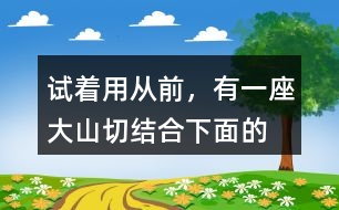 試著用“從前，有一座大山”切結(jié)合下面的詞語編一個故事