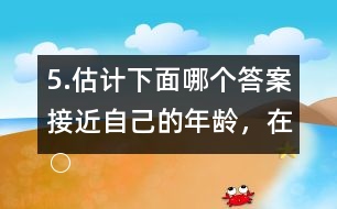 5.估計下面哪個答案接近自己的年齡，在○內畫“√”。