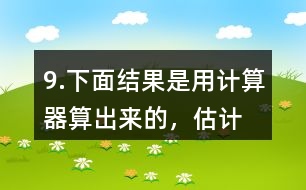 9.下面結(jié)果是用計算器“算”出來的，估計一下，結(jié)果合理嗎？分析一下錯誤原因。