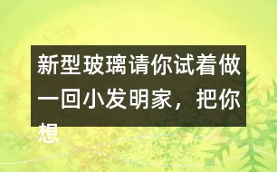 新型玻璃請你試著做一回小發(fā)明家，把你想發(fā)明的玻璃用你喜歡的方式寫出來。