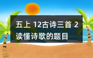 五上 12、古詩三首 2、讀懂詩歌的題目有助于我們理解詩歌的內(nèi)容。從三首詩的題目中，你能了解到哪些信息？