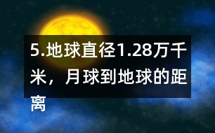 5.地球直徑1.28萬千米，月球到地球的距離是地球直徑的30倍。月球到地球有多遠?