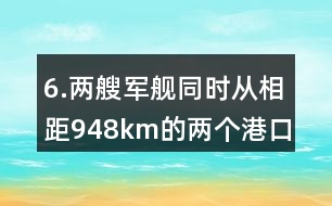 6.兩艘軍艦同時從相距948km的兩個港口對開。