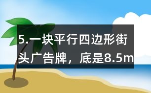 5.一塊平行四邊形街頭廣告牌，底是8.5m,高是5.4m。要粉刷這塊廣告牌，每平方米要用油漆0.5kg,至少需要準備多少千克油漆?