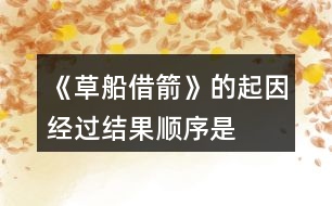 《草船借箭》的起因、經(jīng)過、結(jié)果順序是怎樣的，說一說故事內(nèi)容