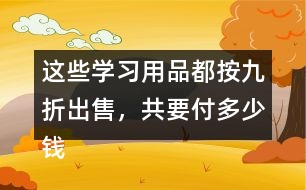 這些學(xué)習(xí)用品都按九折出售，共要付多少錢?