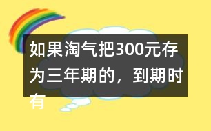 如果淘氣把300元存為三年期的，到期時(shí)有多少利息？