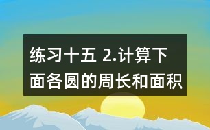 練習(xí)十五 2.計(jì)算下面各圓的周長(zhǎng)和面積。