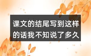 課文的結(jié)尾寫到這樣的話我不知說(shuō)了多久也不知道什么時(shí)候才不說(shuō)了你也有過(guò)這樣