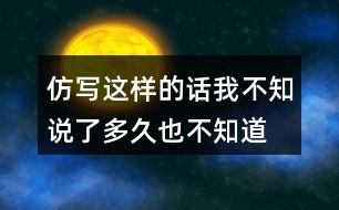 仿寫這樣的話我不知說了多久,也不知道到什么時候才不說了