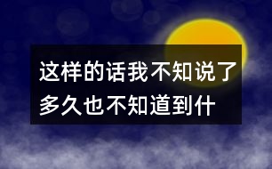 這樣的話我不知說(shuō)了多久,也不知道到什么時(shí)候才不說(shuō)了你有過(guò)類(lèi)似的經(jīng)歷嗎