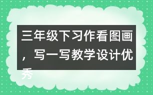 三年級(jí)下習(xí)作：看圖畫，寫一寫教學(xué)設(shè)計(jì)優(yōu)秀案例