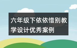 六年級下依依惜別教學(xué)設(shè)計優(yōu)秀案例