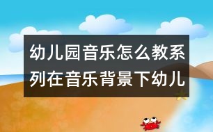 幼兒園音樂怎么教系列：在音樂背景下幼兒體驗自主表現快樂