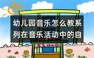 幼兒園音樂怎么教系列：在音樂活動(dòng)中的自主探索