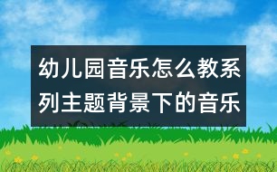 幼兒園音樂怎么教系列：主題背景下的音樂活動