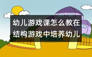 幼兒游戲課怎么教：在結(jié)構(gòu)游戲中培養(yǎng)幼兒語言表達(dá)能力