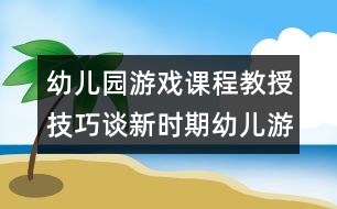 幼兒園游戲課程教授技巧：談新時期幼兒游戲的特點與組織