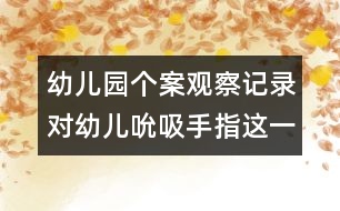 幼兒園個(gè)案觀察記錄：對(duì)幼兒吮吸手指這一不良習(xí)慣的關(guān)注和思考