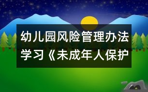 幼兒園風(fēng)險(xiǎn)管理辦法：學(xué)習(xí)《未成年人保護(hù)法》心得體會(huì)