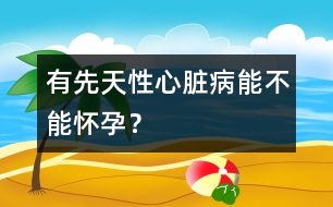 有先天性心臟病能不能懷孕？