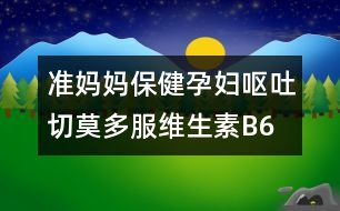 準(zhǔn)媽媽保?。涸袐D嘔吐切莫多服維生素B6